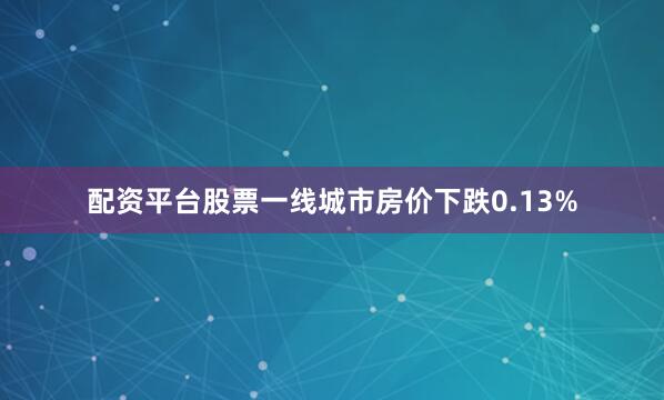 配资平台股票一线城市房价下跌0.13%