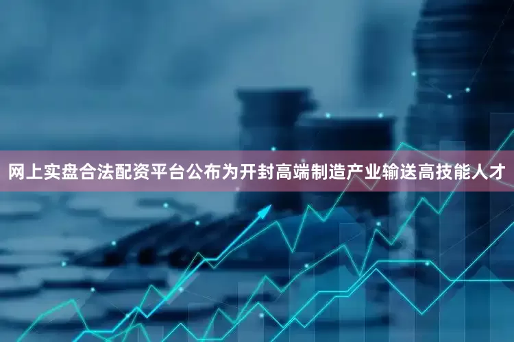 网上实盘合法配资平台公布为开封高端制造产业输送高技能人才