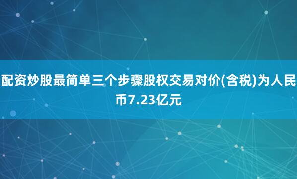 配资炒股最简单三个步骤股权交易对价(含税)为人民币7.23亿元
