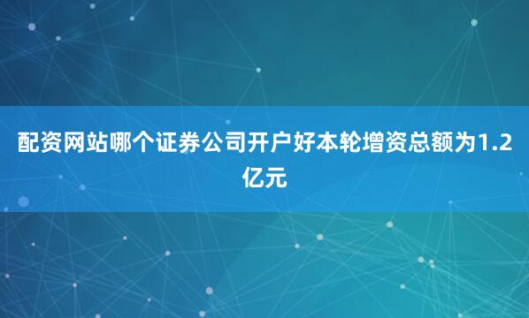 配资网站哪个证券公司开户好本轮增资总额为1.2亿元