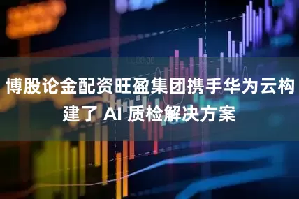 博股论金配资旺盈集团携手华为云构建了 AI 质检解决方案