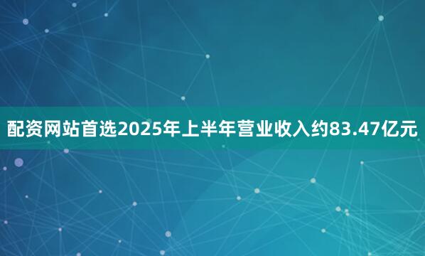 配资网站首选2025年上半年营业收入约83.47亿元