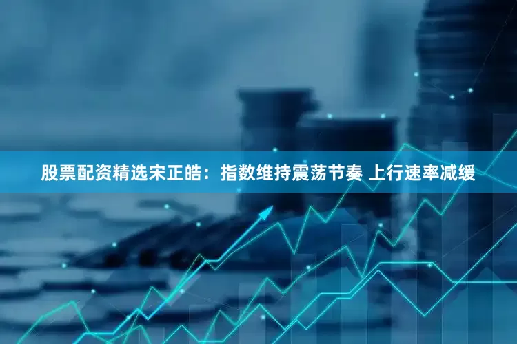 股票配资精选宋正皓:指数维持震荡节奏 上行速率减缓