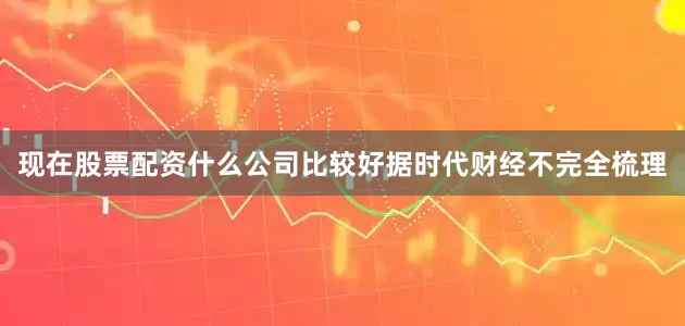 现在股票配资什么公司比较好据时代财经不完全梳理