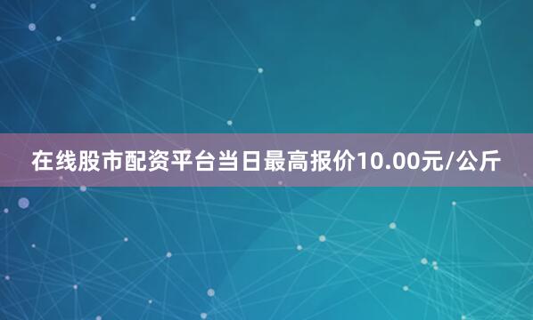 在线股市配资平台当日最高报价10.00元/公斤