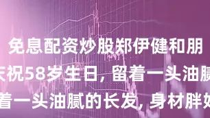 免息配资炒股郑伊健和朋友一起庆祝58岁生日, 留着一头油腻的长发, 身材胖好多