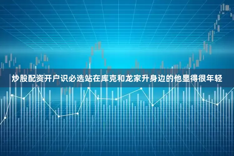 炒股配资开户识必选站在库克和龙家升身边的他显得很年轻