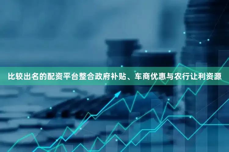 比较出名的配资平台整合政府补贴、车商优惠与农行让利资源