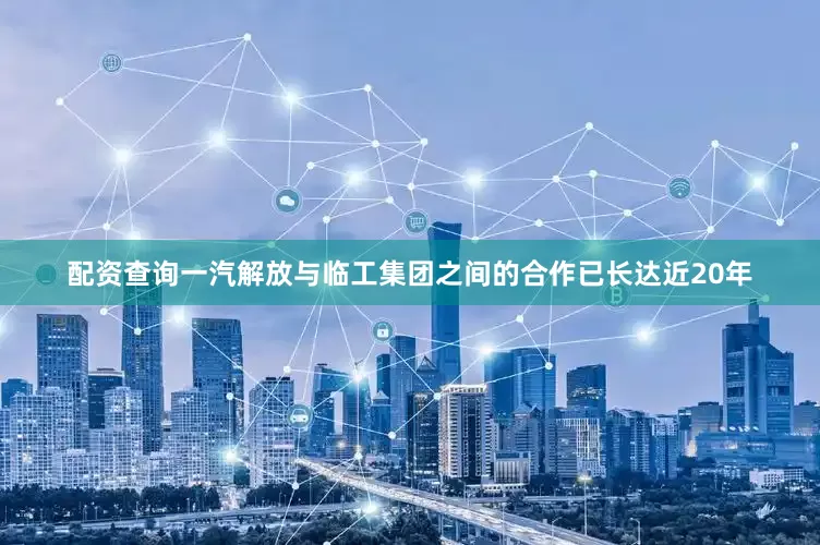 配资查询一汽解放与临工集团之间的合作已长达近20年