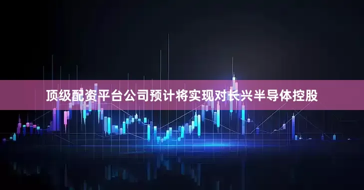 顶级配资平台公司预计将实现对长兴半导体控股